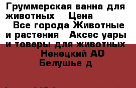 Груммерская ванна для животных. › Цена ­ 25 000 - Все города Животные и растения » Аксесcуары и товары для животных   . Ненецкий АО,Белушье д.